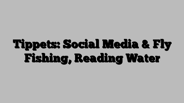 Tippets: Social Media & Fly Fishing, Reading Water        